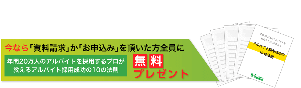 今、この瞬間も「すぐ働きたい人」が続々と応募しています！今なら「資料請求」か「お申込み」を頂いた方全員に「年間20万人のアルバイトを採用するプロが教えるアルバイト採用成功の10の法則」無料プレゼント