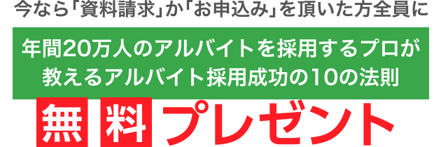 今なら「資料請求」か「お申込み」を頂いた方全員に「年間20万人のアルバイトを採用するプロが教えるアルバイト採用成功の10の法則」無料プレゼント